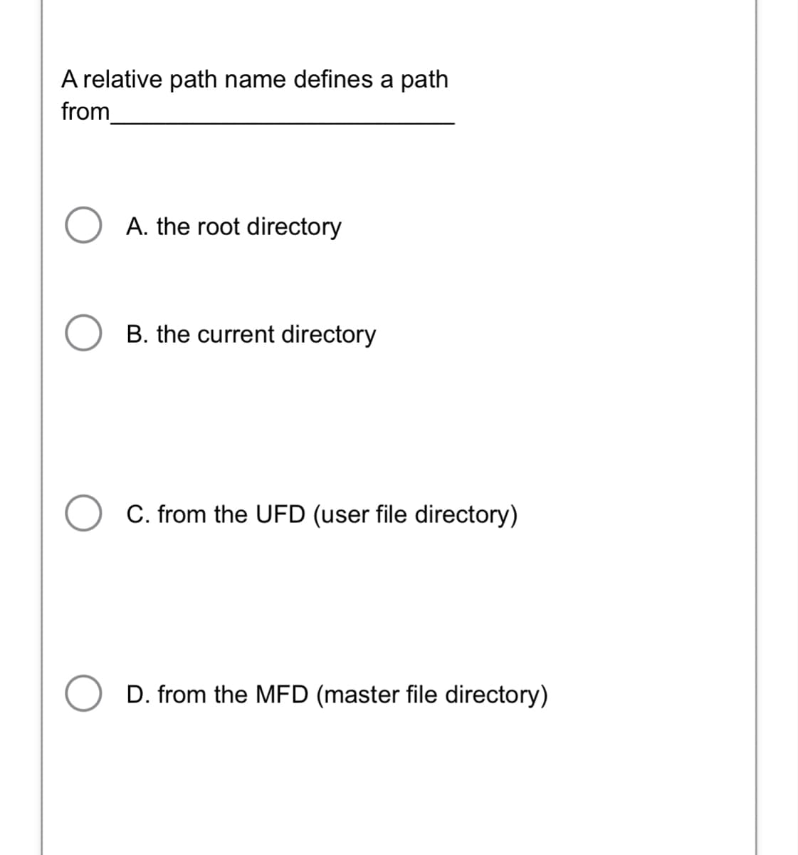 A relative path name defines a path
from
A. the root directory
B. the current directory
C. from the UFD (user file directory)
D. from the MFD (master file directory)