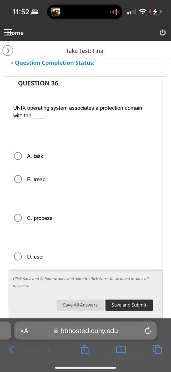 11:52
Home
Take Test: Final
Question Completion Status:
QUESTION 36
UNIX operating system associates a protection domain
with the
О
О
A. task
B. tread
C. process
D. user
Click Save and Submit to save and submit. Click Save All Answers to save all
answers.
AA
Save All Answers
Save and Submit
bbhosted.cuny.edu