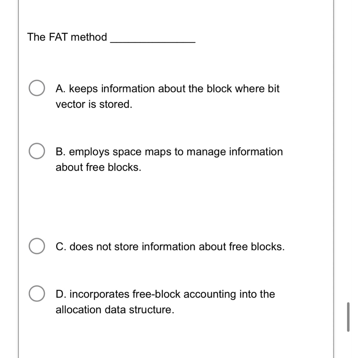 The FAT method
A. keeps information about the block where bit
vector is stored.
B. employs space maps to manage information
about free blocks.
C. does not store information about free blocks.
D. incorporates free-block accounting into the
allocation data structure.