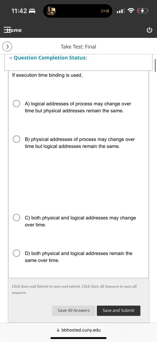 11:42
Home
Take Test: Final
Question Completion Status:
If execution time binding is used,
A) logical addresses of process may change over
time but physical addresses remain the same.
B) physical addresses of process may change over
time but logical addresses remain the same.
C) both physical and logical addresses may change
over time.
D) both physical and logical addresses remain the
same over time.
Click Save and Submit to save and submit. Click Save All Answers to save all
answers.
Save All Answers
Save and Submit
bbhosted.cuny.edu