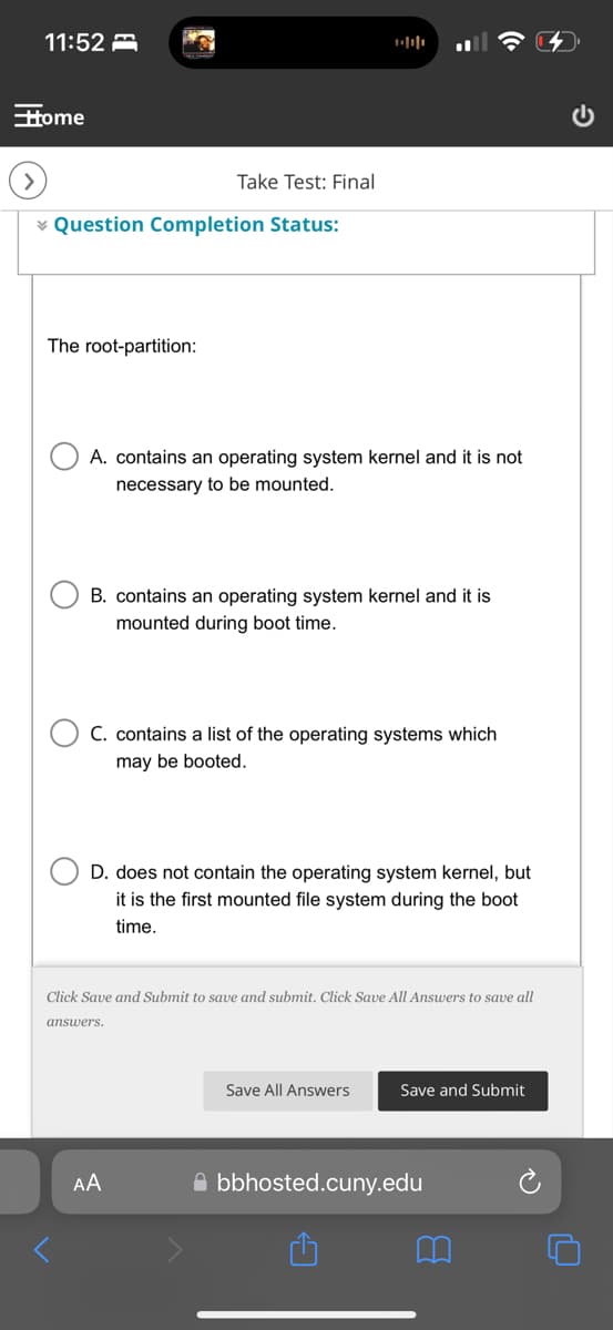 11:52
Home
Take Test: Final
Question Completion Status:
The root-partition:
1000
A. contains an operating system kernel and it is not
necessary to be mounted.
B. contains an operating system kernel and it is
mounted during boot time.
C. contains a list of the operating systems which
may be booted.
D. does not contain the operating system kernel, but
it is the first mounted file system during the boot
time.
Click Save and Submit to save and submit. Click Save All Answers to save all
answers.
AA
Save All Answers
Save and Submit
bbhosted.cuny.edu