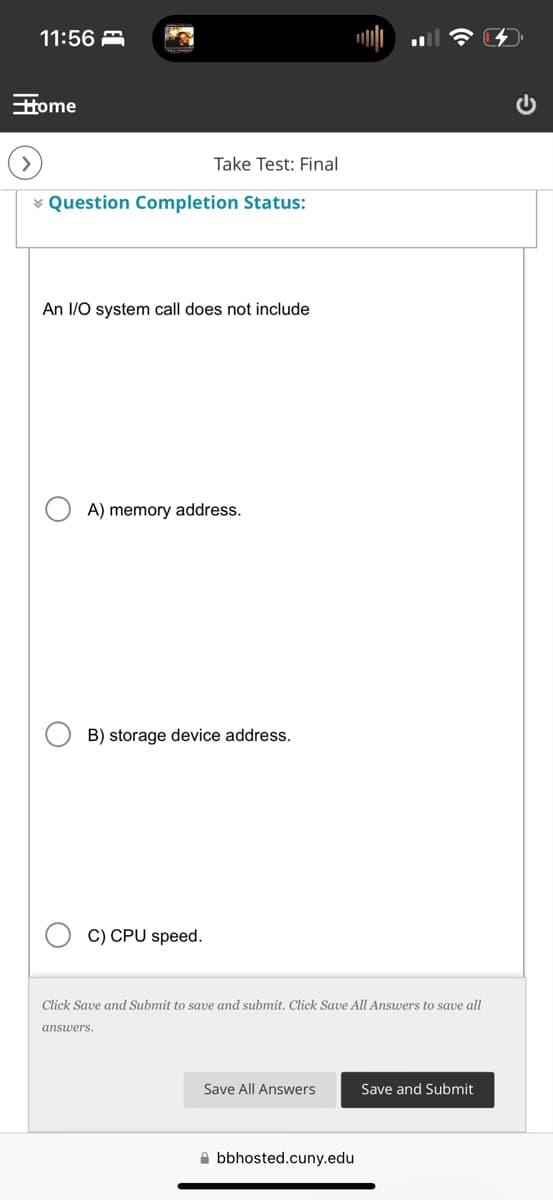 11:56
Home
Take Test: Final
Question Completion Status:
An I/O system call does not include
A) memory address.
B) storage device address.
C) CPU speed.
Click Save and Submit to save and submit. Click Save All Answers to save all
answers.
Save All Answers
Save and Submit
bbhosted.cuny.edu