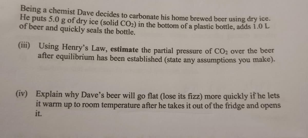 Being a chemist Dave decides to carbonate his home brewed beer using dry ice.
He puts 5.0 g of dry ice (solid CO₂) in the bottom of a plastic bottle, adds 1.0 L
of beer and quickly seals the bottle.
(iii)
Using Henry's Law, estimate the partial pressure of CO₂ over the beer
after equilibrium has been established (state any assumptions you make).
(iv) Explain why Dave's beer will go flat (lose its fizz) more quickly if he lets
it warm up to room temperature after he takes it out of the fridge and opens
it.