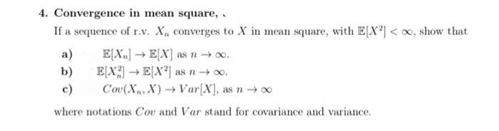 4. Convergence in mean square,.
If a sequence of r.v. X₁, converges to X in mean square, with E[X2] < oo, show that
E[X] →→ E[X] as n →∞0.
E[X] →→ E[X²] as n → ∞.
c)
Cov(X₁, X)→ Var[X], as n → ∞
where notations Cou and Var stand for covariance and variance.
a)
b)