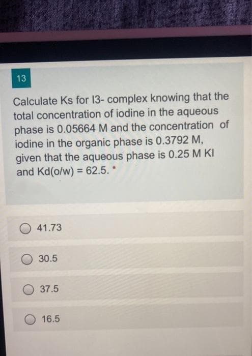 13
Calculate Ks for 13- complex knowing that the
total concentration of iodine in the aqueous
phase is 0.05664 M and the concentration of
iodine in the organic phase is 0.3792 M,
given that the aqueous phase is 0.25 M KI
and Kd(o/w) = 62.5. *
41.73
30.5
37.5
16.5