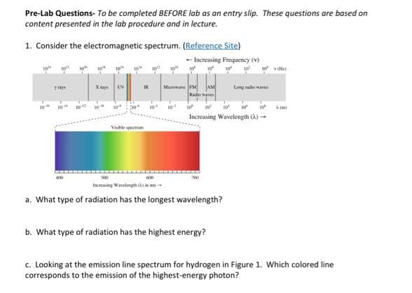 Pre-Lab Questions- To be completed BEFORE lab as an entry slip. These questions are based on
content presented in the lab procedure and in lecture.
1. Consider the electromagnetic spectrum. (Reference Site)
-- Increasing Frequency (v)
10² 10%
10
10² 10%
Trays
1044
10
10-
10
UV
30*
10
IR
Visible spectrum
10²
10*
30
Microwave FM AM
Radio waves
10° 10²
10 H 10²
Increasing Wavelength (2)→
10
Increasing Wavelength in m
a. What type of radiation has the longest wavelength?
10 10² 10 voto
b. What type of radiation has the highest energy?
Long radio waves
c. Looking at the emission line spectrum for hydrogen in Figure 1. Which colored line
corresponds to the emission of the highest-energy photon?