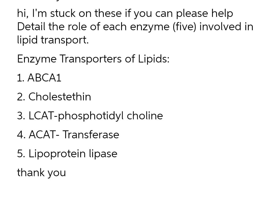 hi, I'm stuck on these if you can please help
Detail the role of each enzyme (five) involved in
lipid transport.
Enzyme Transporters of Lipids:
1. ABCA1
2. Cholestethin
3. LCAT-phosphotidyl choline
4. ACAT- Transferase
5. Lipoprotein lipase
thank you