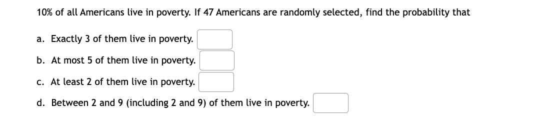 10% of all Americans live in poverty. If 47 Americans are randomly selected, find the probability that
a. Exactly 3 of them live in poverty.
b. At most 5 of them live in poverty.
c. At least 2 of them live in poverty.
d. Between 2 and 9 (including 2 and 9) of them live in poverty.
