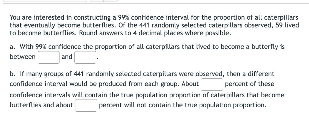 You are interested in constructing a 99% confidence interval for the proportion of all caterpillars
that eventually become butterflies. Of the 441 randomly selected caterpillars observed, 59 lived
to become butterflies. Round answers to 4 decimal places where possible.
a. With 99% confidence the proportion of all caterpillars that lived to become a butterfly is
between
and
b. If many groups of 441 randomly selected caterpillars were observed, then a different
confidence interval would be produced from each group. About
percent of these
confidence intervals will contain the true population proportion of caterpillars that become
butterflies and about
percent will not contain the true population proportion.
