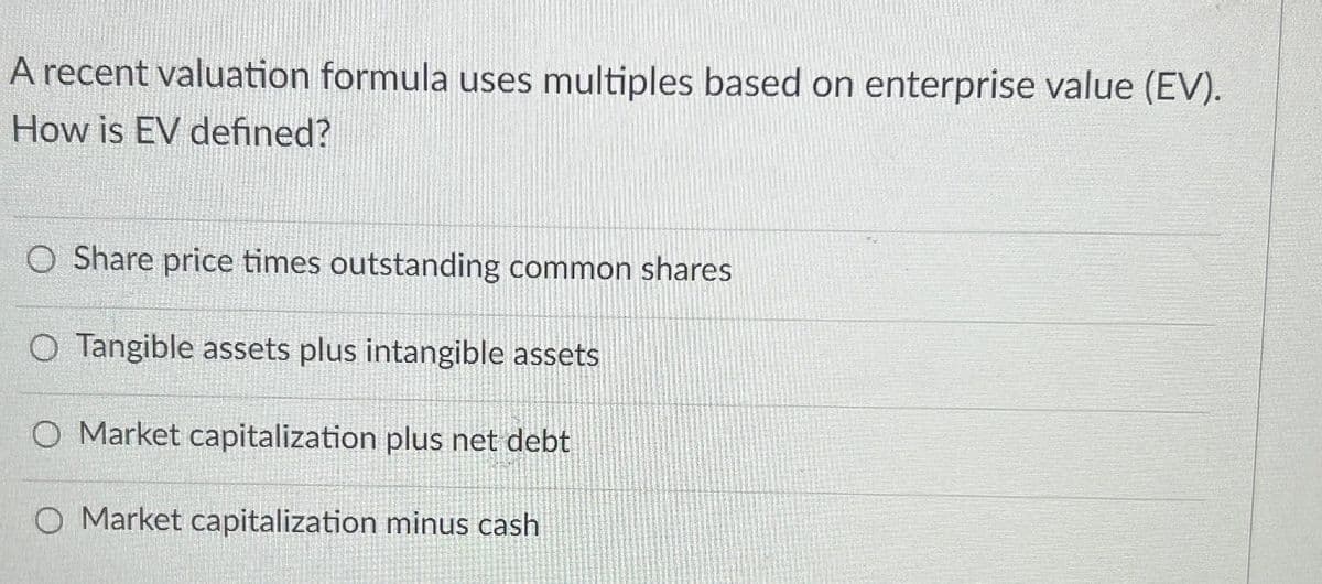 A recent valuation formula uses multiples based on enterprise value (EV).
How is EV defined?
O Share price times outstanding common shares
O Tangible assets plus intangible assets
O Market capitalization plus net debt
O Market capitalization minus cash