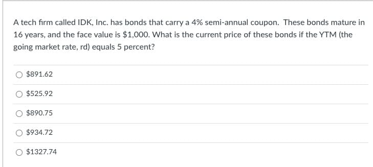 A tech firm called IDK, Inc. has bonds that carry a 4% semi-annual coupon. These bonds mature in
16 years, and the face value is $1,000. What is the current price of these bonds if the YTM (the
going market rate, rd) equals 5 percent?
$891.62
$525.92
$890.75
$934.72
$1327.74