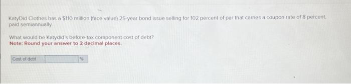 KatyDid Clothes has a $110 million (face value) 25-year bond issue selling for 102 percent of par that carries a coupon rate of 8 percent.
paid semiannually
What would be Katydid's before-tax component cost of debt?
Note: Round your answer to 2 decimal places.
Cost of debt
%