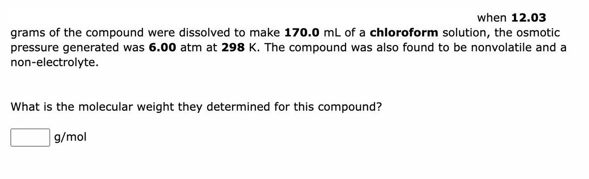 when 12.03
grams of the compound were dissolved to make 170.0 mL of a chloroform solution, the osmotic
pressure generated was 6.00 atm at 298 K. The compound was also found to be nonvolatile and a
non-electrolyte.
What is the molecular weight they determined for this compound?
g/mol
