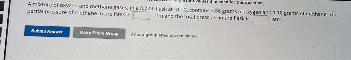 lues if needed for this question.
A mixture of oxygen and methane gases, in a 8.72 L flask at 51 °C, contains 7.86 grams of oxygen and 1.18 grams of methane. The
partial pressure of methane in the flask is
atm and the total pressure in the flask is
atm.
Submit Answer
Retry Entire Group
9 more group attempts remaining