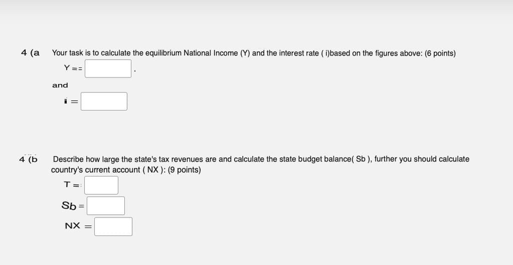 4 (a
Your task is to calculate the equilibrium National Income (Y) and the interest rate (i)based on the figures above: (6 points)
Y ==
and
i=
4 (b
Describe how large the state's tax revenues are and calculate the state budget balance(Sb), further you should calculate
country's current account (NX): (9 points)
T =
Sb=
NX =