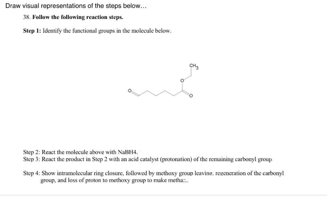Draw visual representations of the steps below...
38. Follow the following reaction steps.
Step 1: Identify the functional groups in the molecule below.
Step 2: React the molecule above with NaBH4.
Step 3: React the product in Step 2 with an acid catalyst (protonation) of the remaining carbonyl group.
Step 4: Show intramolecular ring closure, followed by methoxy group leaving. regeneration of the carbonyl
group, and loss of proton to methoxy group to make metha...