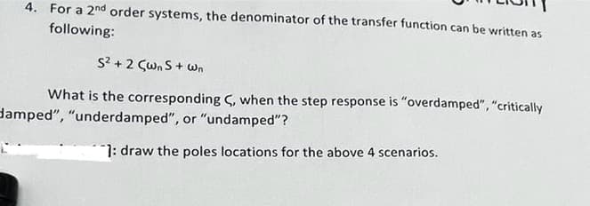 4. For a 2nd order systems, the denominator of the transfer function can be written as
following:
S² + 2 <wns + Wn
What is the corresponding C, when the step response is "overdamped", "critically
damped", "underdamped", or "undamped"?
1: draw the poles locations for the above 4 scenarios.