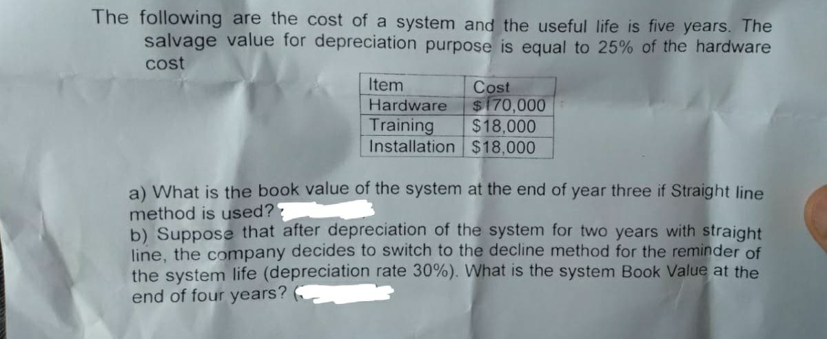 The following are the cost of a system and the useful life is five years. The
salvage value for depreciation purpose is equal to 25% of the hardware
cost
Item
Hardware
Training
Installation
Cost
$170,000
$18,000
$18,000
a) What is the book value of the system at the end of year three if Straight line
method is used??
b) Suppose that after depreciation of the system for two years with straight
line, the company decides to switch to the decline method for the reminder of
the system life (depreciation rate 30%). What is the system Book Value at the
end of four years?
