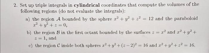 2. Set up triple integrals in cylindrical coordinates that compute the volumes of the
following regions (do not evaluate the integrals):
a) the region A bounded by the sphere r + y? + 22 = 12 and the paraboloid
? + y? + z = 0,
%3D
b) the region B in the first octant bounded by the surfaces z = x and r +y? +
2 = 1, and
%3D
c) the region C inside both spheres r² +y? + (z - 2)? = 16 and r? +y? +2? = 16.
%3D
