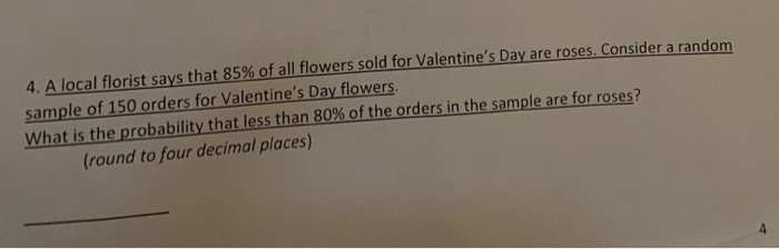 4. A local florist says that 85% of all flowers sold for Valentine's Day are roses. Consider a random
sample of 150 orders for Valentine's Day flowers.
What is the probability that less than 80% of the orders in the sample are for roses?
(round to four decimal places)