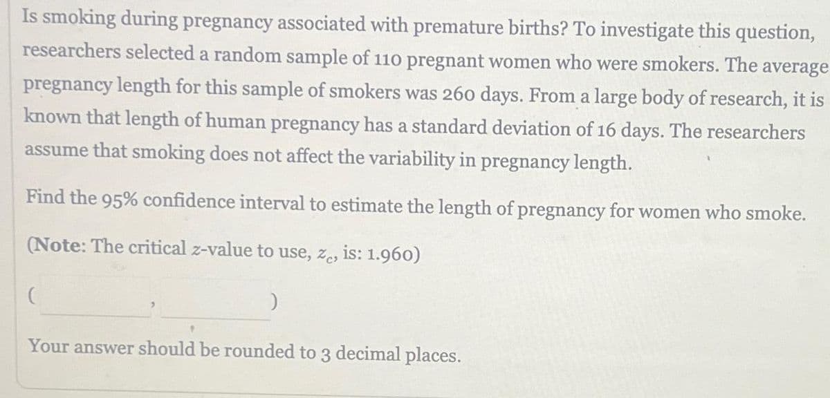 Is smoking during pregnancy associated with premature births? To investigate this question,
researchers selected a random sample of 110 pregnant women who were smokers. The average
pregnancy length for this sample of smokers was 260 days. From a large body of research, it is
known that length of human pregnancy has a standard deviation of 16 days. The researchers
assume that smoking does not affect the variability in pregnancy length.
Find the 95% confidence interval to estimate the length of pregnancy for women who smoke.
(Note: The critical z-value to use, ze, is: 1.960)
)
Your answer should be rounded to 3 decimal places.