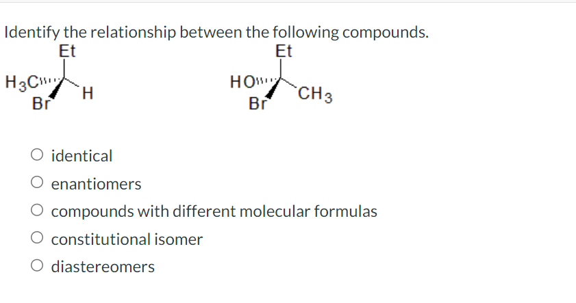 Identify the relationship between the following compounds.
Et
Et
H3C
Br
H
HOW
Br
CH 3
O identical
O enantiomers
O compounds with different molecular formulas
O constitutional isomer
O diastereomers