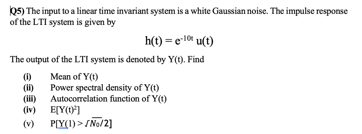Q5) The input to a linear time invariant system is a white Gaussian noise. The impulse response
of the LTI system is given by
h(t) = e-10t u(t)
The output of the LTI system is denoted by Y(t). Find
(i)
(ii)
(iii)
(iv)
Mean of Y(t)
Power spectral density of Y(t)
Autocorrelation function of Y(t)
E[Y(t)*]
(v)
P[Y(1) > SNo/2]
