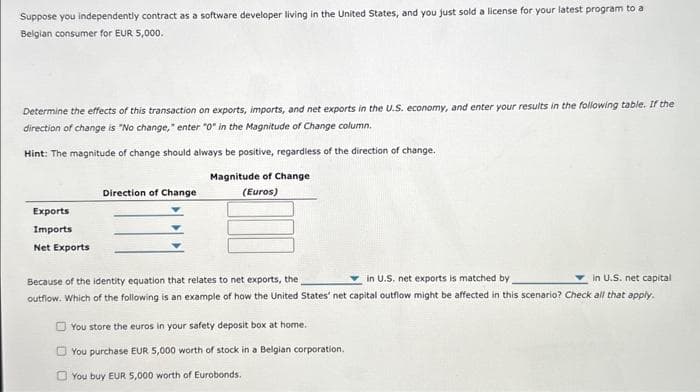 Suppose you independently contract as a software developer living in the United States, and you just sold a license for your latest program to a
Belgian consumer for EUR 5,000.
Determine the effects of this transaction on exports, imports, and net exports in the U.S. economy, and enter your results in the following table. If the
direction of change is "No change," enter "0" in the Magnitude of Change column.
Hint: The magnitude of change should always be positive, regardless of the direction of change.
Exports
Imports
Net Exports
Direction of Change
Magnitude of Change
(Euros)
in U.S. net exports is matched by
in U.S. net capital
Because of the identity equation that relates to net exports, the
outflow. Which of the following is an example of how the United States' net capital outflow might be affected in this scenario? Check all that apply.
You store the euros in your safety deposit box at home.
You purchase EUR 5,000 worth of stock in a Belgian corporation.
You buy EUR 5,000 worth of Eurobonds.