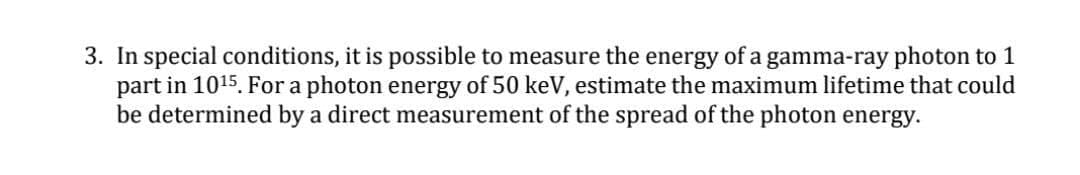 3. In special conditions, it is possible to measure the energy of a gamma-ray photon to 1
part in 1015. For a photon energy of 50 keV, estimate the maximum lifetime that could
be determined by a direct measurement of the spread of the photon energy.
