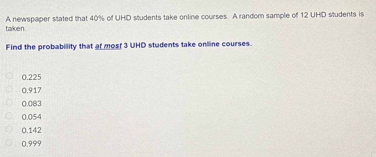 A newspaper stated that 40% of UHD students take online courses. A random sample of 12 UHD students is
taken.
Find the probability that at most 3 UHD students take online courses.
0.225
0.917
0.083
0.054
0.142
0.999