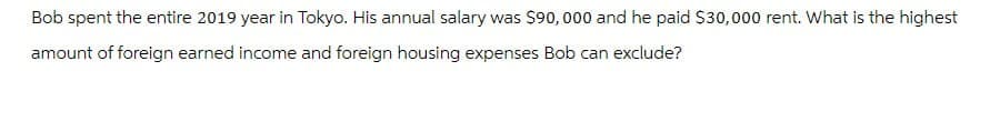 Bob spent the entire 2019 year in Tokyo. His annual salary was $90,000 and he paid $30,000 rent. What is the highest
amount of foreign earned income and foreign housing expenses Bob can exclude?