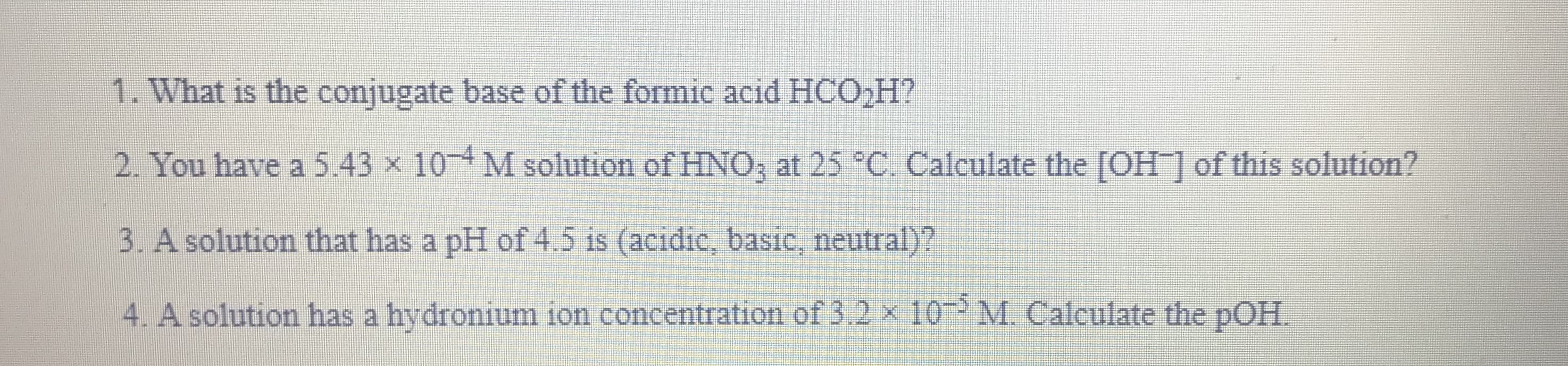 1. What is the conjugate base of the formic acid HCO,H?
2. You have a 5.43 x 10 M solution of HNO, at 25 °C. Calculate the [OH] of this solution?
3. A solution that has a pH of 4.5 is (acidic, basic, neutral)?
4. A solution has a hydronium ion concentration of 3.2 x 10 M. Calculate the pOH.
