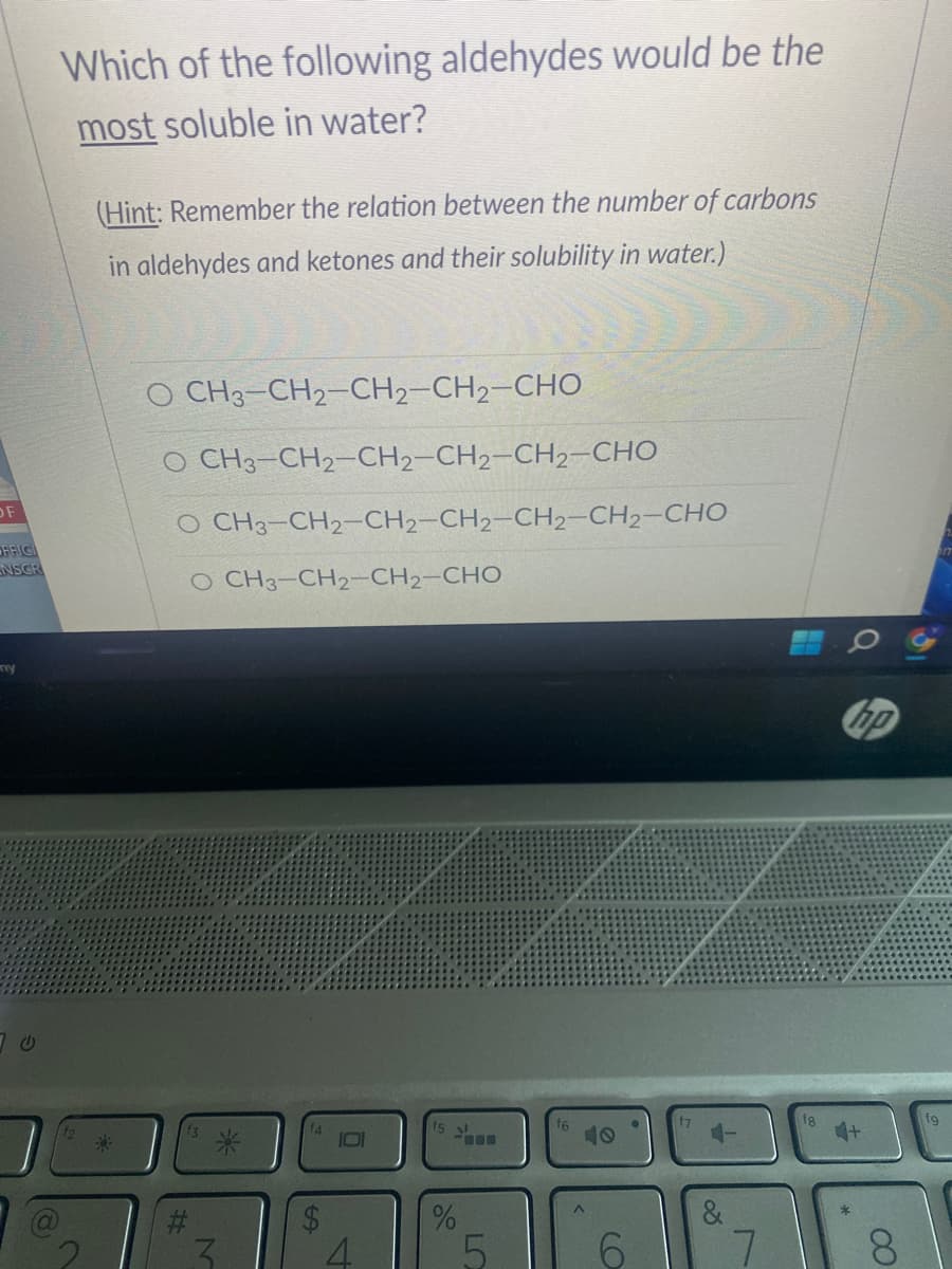 OF
OFFICI
NSGR
my
Which of the following aldehydes would be the
most soluble in water?
(Hint: Remember the relation between the number of carbons
in aldehydes and ketones and their solubility in water.)
O CH3–CH2–CH2–CH2–CHO
O CH3-CH2–CH2–CH2–CH2–CHO
O CH3-CH2–CH2–CH2–CH2–CH2–CHO
O CH3–CH2–CH2–CHO
H
f5
%
5
(O
&
hip
4+
CO
fg