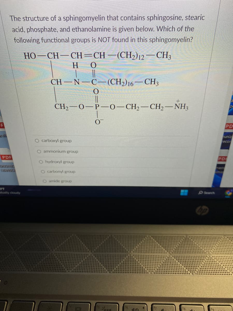 F
s fill
The structure of a sphingomyelin that contains sphingosine, stearic
acid, phosphate, and ethanolamine is given below. Which of the
following functional groups is NOT found in this sphingomyelin?
HO–CH–CH=CH–(CH2)2–CH3
HO
||
CH-N-C−(CH2)16—CH3
PDF
UNOFFIC
TRANSCR
CH₂-O-P-O-CH₂-CH₂-NH3
O carboxyl group
O ammonium group
O hydroxyl group
O carbonyl group
O amide group
O Search
PD
a
pe
uniz
recor
omiss
PD