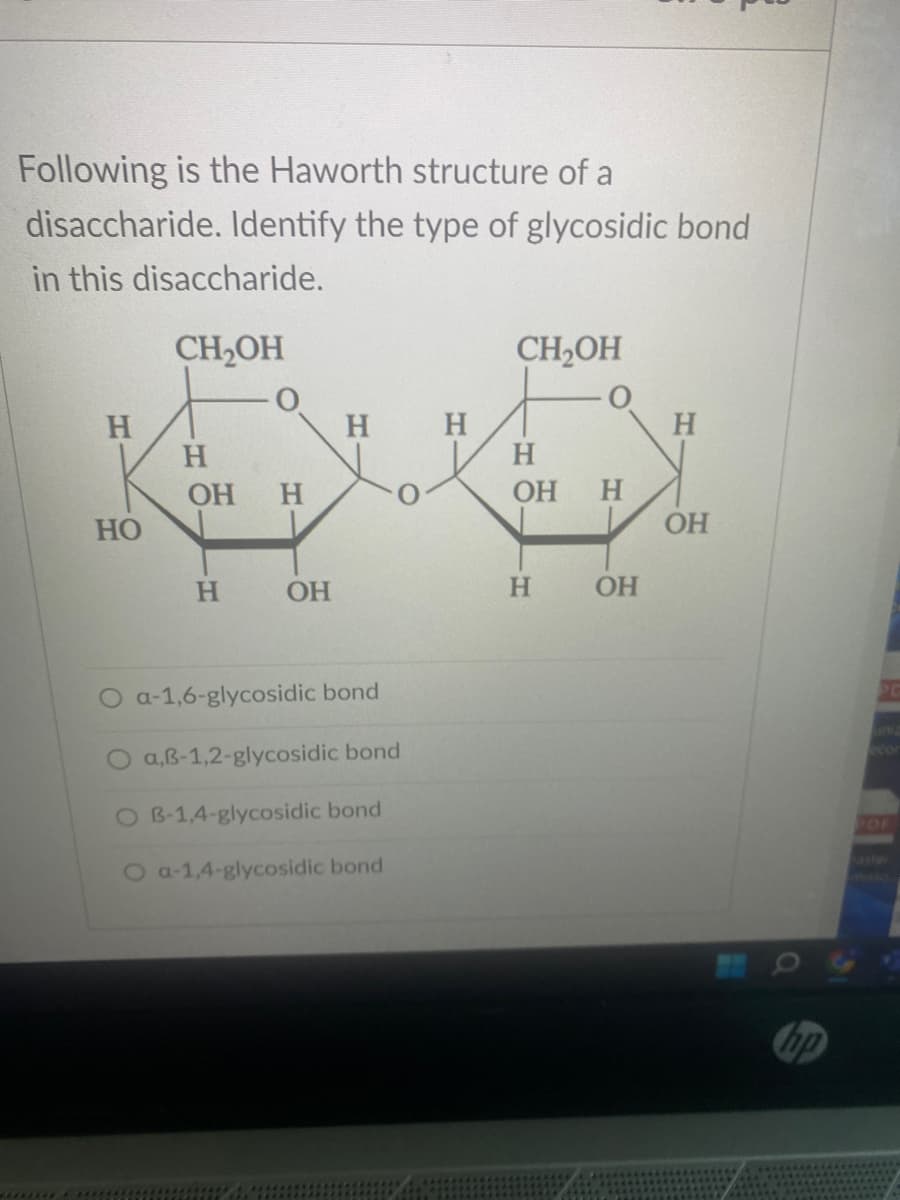 Following is the Haworth structure of a
disaccharide. Identify the type of glycosidic bond
in this disaccharide.
CH₂OH
H
HO
H
OH H
H
OH
H H
a-1,6-glycosidic bond
O a,B-1,2-glycosidic bond
O B-1,4-glycosidic bond
O a-1,4-glycosidic bond
CH₂OH
H
OH H
H
OH
H
OH
B
a
hp