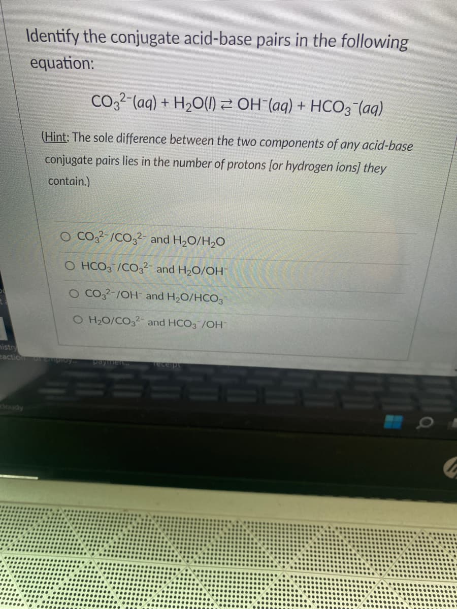 Identify the conjugate acid-base pairs in the following
equation:
CO3²¯(aq) + H₂O(l) ≥ OH¯(aq) + HCO3(aq)
(Hint: The sole difference between the two components of any acid-base
conjugate pairs lies in the number of protons [or hydrogen ions] they
contain.)
O CO32-/CO32- and H₂O/H₂O
O HCO3 /CO32- and H₂O/OH™
O CO32-/OH and H₂O/HCO3
O H₂O/CO32- and HCO3 /OH
mistry
eaction of Employ...
paymen....
receipt
BE
O