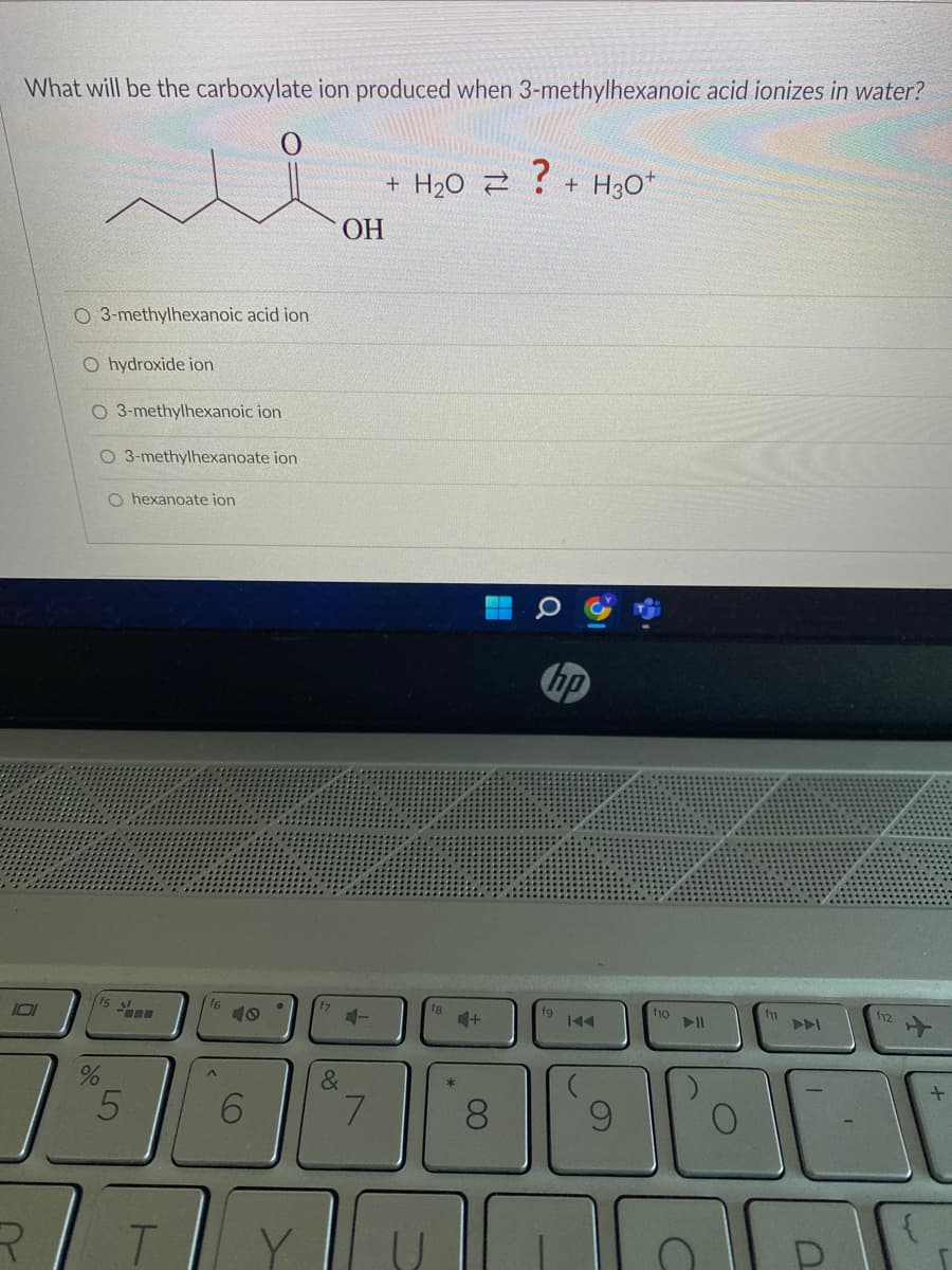 What will be the carboxylate ion produced when 3-methylhexanoic acid ionizes in water?
101
R
O 3-methylhexanoic acid ion
O hydroxide ion
O 3-methylhexanoic ion
O 3-methylhexanoate ion
O hexanoate ion
(15
5
T
16
6
&
OH
4-
7
+ H₂O Z
4+
8
?
+ H3O+
hp
100
9
10
▷11
C
fm
112