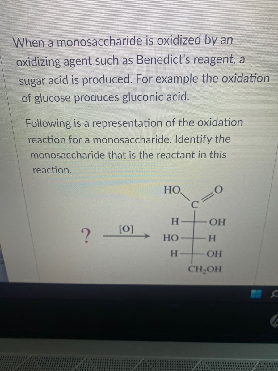 When a monosaccharide is oxidized by an
oxidizing agent such as Benedict's reagent, a
sugar acid is produced. For example the oxidation
of glucose produces gluconic acid.
Following is a representation of the oxidation
reaction for a monosaccharide. Identify the
monosaccharide that is the reactant in this
reaction.
?
[0]
HO
H
HO
H
:0
OH
H
OH
CH₂OH
C