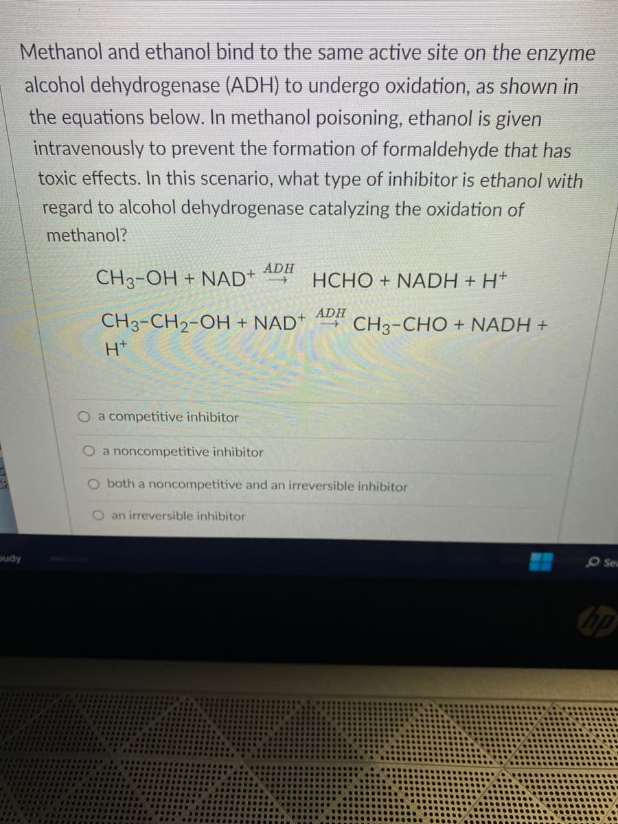 GR
Methanol and ethanol bind to the same active site on the enzyme
alcohol dehydrogenase (ADH) to undergo oxidation, as shown in
the equations below. In methanol poisoning, ethanol is given
intravenously to prevent the formation of formaldehyde that has
toxic effects. In this scenario, what type of inhibitor is ethanol with
regard to alcohol dehydrogenase catalyzing the oxidation of
methanol?
budy
CH3-OH + NAD+
HCHO+NADH + H+
CH3-CH2-OH + NAD+ CH3-CHO + NADH +
H*
O a competitive inhibitor
ADH
O an irreversible inhibitor
ADH
O a noncompetitive inhibitor
O both a noncompetitive and an irreversible inhibitor
O Sea
hp