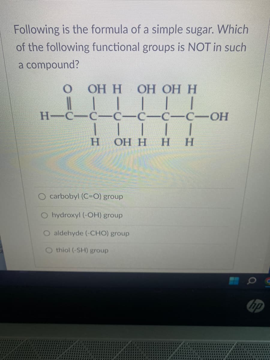 Following is the formula of a simple sugar. Which
of the following functional groups is NOT in such
a compound?
O
||
OH H OH OH H
|
H-C-C-C-C-C-C-OH
| | |
H
1 1
OH H HH
carbobyl (C=O) group
O hydroxyl (-OH) group
O aldehyde (-CHO) group
O thiol (-SH) group
hp