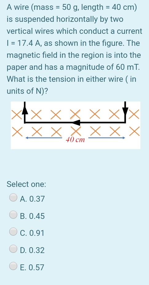A wire (mass = 50 g, length = 40 cm)
is suspended horizontally by two
%3D
%3D
vertical wires which conduct a current
| = 17.4 A, as shown in the figure. The
magnetic field in the region is into the
paper and has a magnitude of 60 mT.
What is the tension in either wire ( in
units of N)?
X x X x X
X.X X X X X. X
40 cm
Select one:
А. О.37
B. 0.45
C. 0.91
D. 0.32
E. 0.57
