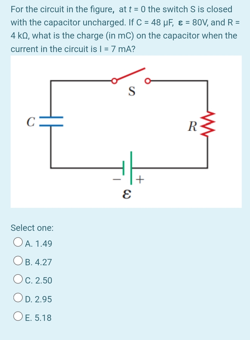 For the circuit in the figure, at t = 0 the switch S is closed
with the capacitor uncharged. If C = 48 µF, ɛ = 80V, and R =
4 kQ, what is the charge (in mC) on the capacitor when the
current in the circuit is | = 7 mA?
%3D
%D
S
R
Select one:
O A. 1.49
Ов. 4.27
Ос. 2.50
OD. 2.95
O E. 5.18
