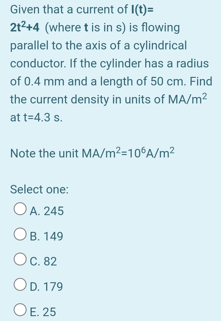 Given that a current of I(t)=
2t2+4 (where t is in s) is flowing
parallel to the axis of a cylindrical
conductor. If the cylinder has a radius
of 0.4 mm and a length of 50 cm. Find
the current density in units of MA/m²
at t=4.3 s.
Note the unit MA/m2=10°A/m²
Select one:
O A. 245
O B. 149
Oc. 82
O D. 179
O E. 25
