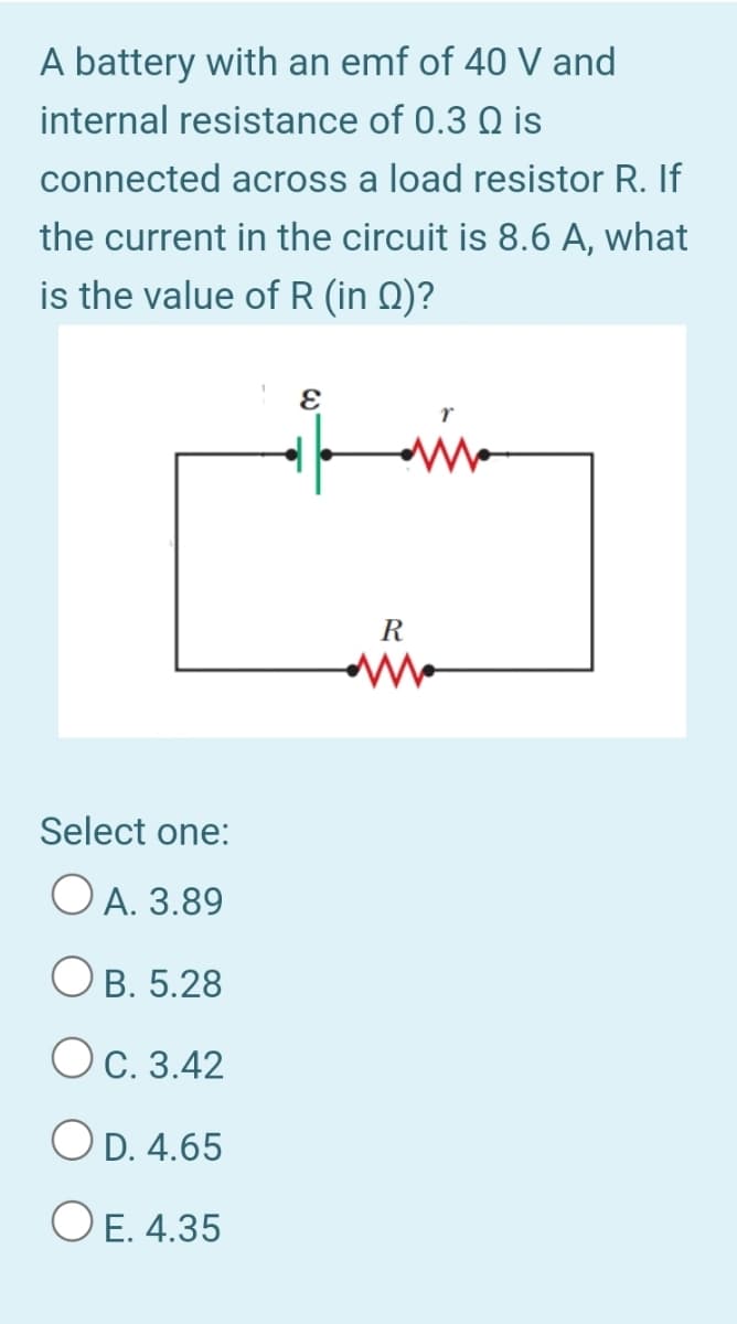 A battery with an emf of 40 V and
internal resistance of 0.3 Q is
connected across a load resistor R. If
the current in the circuit is 8.6 A, what
is the value of R (in Q)?
R
Select one:
O A. 3.89
O B. 5.28
Oc. 3.42
OD. 4.65
O E. 4.35
