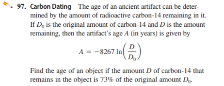 97. Carbon Dating The age of an ancient artifact can be deter-
mined by the amount of radioactive carbon-14 remaining in it.
If D, is the original amount of carbon-14 and D is the amount
remaining, then the artifact's age A (in years) is given by
A = -8267 In(
Find the age of an object if the amount D of carbon-14 that
remains in the object is 73% of the original amount Dg.
