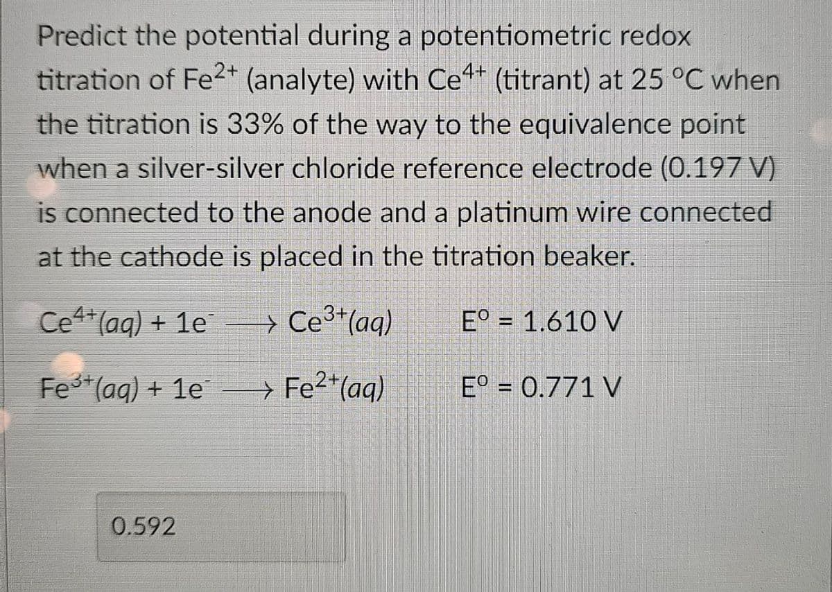 Predict the potential during a potentiometric redox
titration of Fe2+ (analyte) with Ce4+ (titrant) at 25 °C when
the titration is 33% of the way to the equivalence point
when a silver-silver chloride reference electrode (0.197 V)
is connected to the anode and a platinum wire connected
at the cathode is placed in the titration beaker.
Ce4+ (aq) + 1e
> Ce3+(aq)
E° = 1.610 V
Fe3+ (aq) + 1e
→
> Fe2+(aq)
E° = 0.771 V
0.592
