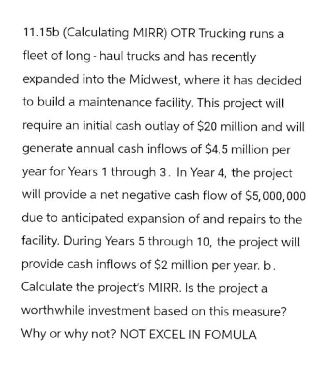 11.15b (Calculating MIRR) OTR Trucking runs a
fleet of long-haul trucks and has recently
expanded into the Midwest, where it has decided
to build a maintenance facility. This project will
require an initial cash outlay of $20 million and will
generate annual cash inflows of $4.5 million per
year for Years 1 through 3. In Year 4, the project
will provide a net negative cash flow of $5,000,000
due to anticipated expansion of and repairs to the
facility. During Years 5 through 10, the project will
provide cash inflows of $2 million per year. b.
Calculate the project's MIRR. Is the project a
worthwhile investment based on this measure?
Why or why not? NOT EXCEL IN FOMULA