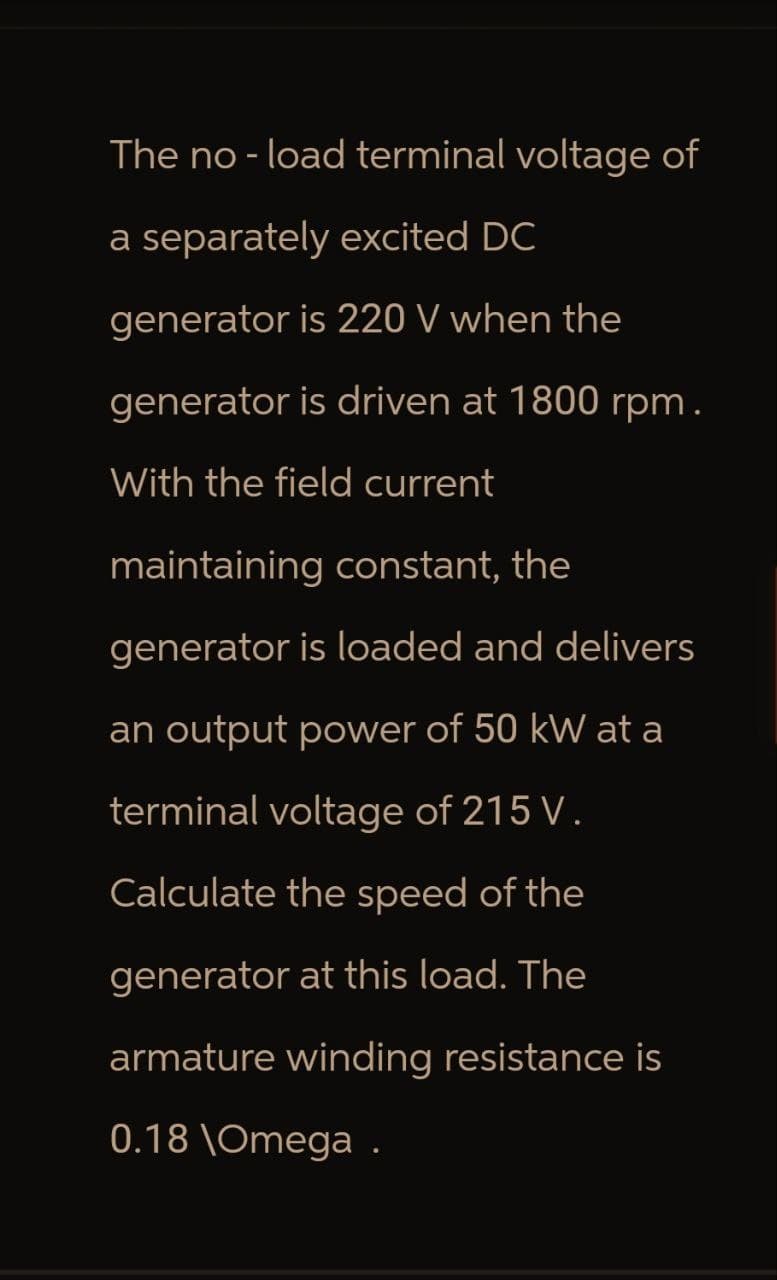 The no-load terminal voltage of
a separately excited DC
generator is 220 V when the
generator is driven at 1800 rpm.
With the field current
maintaining constant, the
generator is loaded and delivers
an output power of 50 kW at a
terminal voltage of 215 V.
Calculate the speed of the
generator at this load. The
armature winding resistance is
0.18 \Omega .