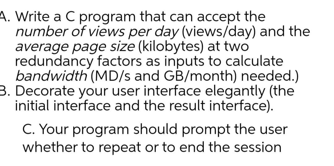 A. Write a C program that can accept the
number of views per day (views/day) and the
average page size (kilobytes) at two
redundancy factors as inputs to calculate
bandwidth (MD/s and GB/month) needed.)
B. Decorate your user interface elegantly (the
initial interface and the result interface).
C. Your program should prompt the user
whether to repeat or to end the session
