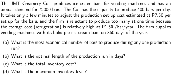 The JMT Creamery Co. produces ice-cream bars for vending machines and has an
annual demand for 72000 bars. The Co. has the capacity to produce 400 bars per day.
It takes only a few minutes to adjust the production set-up cost estimated at P7.50 per
set up for the bars, and the firm is reluctant to produce too many at one time because
the storage cost (refrigeration) is relatively high at P1.50 /bar/year. The firm supplies
vending machines with its buko pie ice cream bars on 360 days of the year.
(a) What is the most economical number of bars to produce during any one production
run?
(b) What is the optimal length of the production run in days?
(c) What is the total inventory cost?
(d) What is the maximum inventory level?
